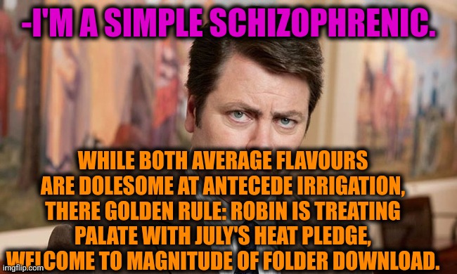 -On top. | -I'M A SIMPLE SCHIZOPHRENIC. WHILE BOTH AVERAGE FLAVOURS ARE DOLESOME AT ANTECEDE IRRIGATION, THERE GOLDEN RULE: ROBIN IS TREATING PALATE WITH JULY'S HEAT PLEDGE, WELCOME TO MAGNITUDE OF FOLDER DOWNLOAD. | image tagged in i'm a simple man,schizophrenia,ron swanson,vegan logic,mental illness,psychiatrist | made w/ Imgflip meme maker