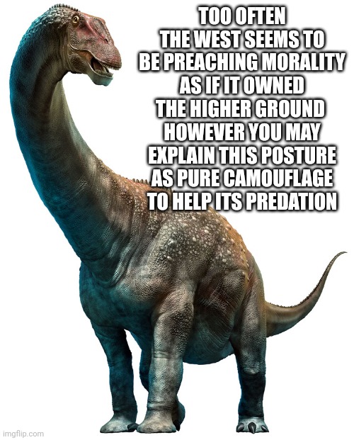 The moral dinosaur | TOO OFTEN THE WEST SEEMS TO BE PREACHING MORALITY AS IF IT OWNED THE HIGHER GROUND 
HOWEVER YOU MAY EXPLAIN THIS POSTURE AS PURE CAMOUFLAGE TO HELP ITS PREDATION | image tagged in dinosaur | made w/ Imgflip meme maker