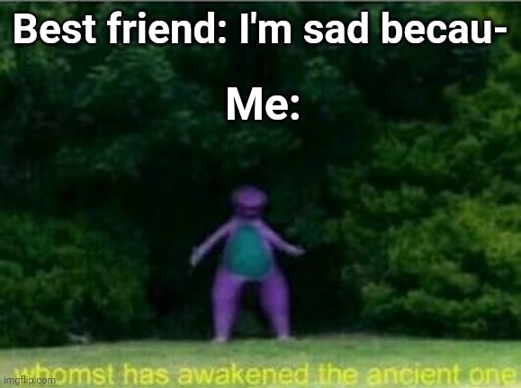 I'm that one memeing supportive friend | Best friend: I'm sad becau-; Me: | image tagged in whomst has awakened the ancient one | made w/ Imgflip meme maker