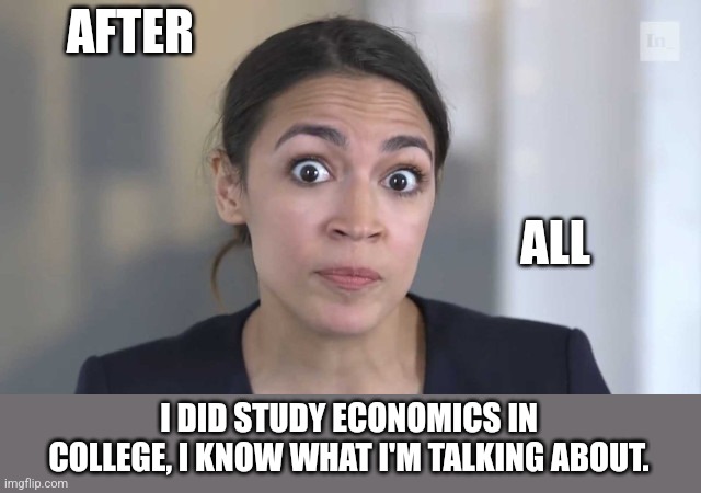 Crazy Alexandria Ocasio-Cortez | AFTER I DID STUDY ECONOMICS IN COLLEGE, I KNOW WHAT I'M TALKING ABOUT. ALL | image tagged in crazy alexandria ocasio-cortez | made w/ Imgflip meme maker