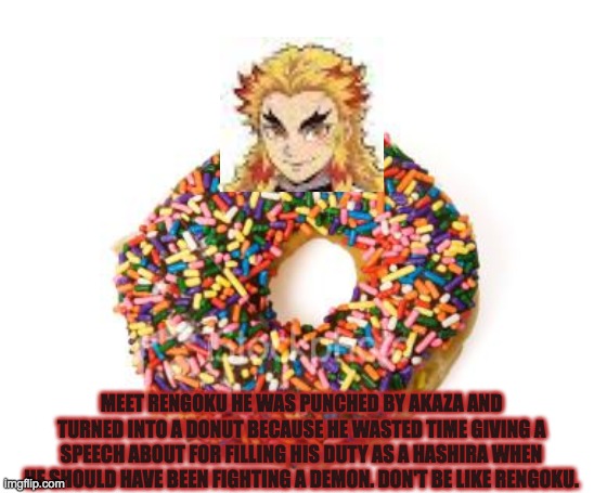 donut | MEET RENGOKU HE WAS PUNCHED BY AKAZA AND TURNED INTO A DONUT BECAUSE HE WASTED TIME GIVING A SPEECH ABOUT FOR FILLING HIS DUTY AS A HASHIRA WHEN HE SHOULD HAVE BEEN FIGHTING A DEMON. DON'T BE LIKE RENGOKU. | image tagged in donut | made w/ Imgflip meme maker