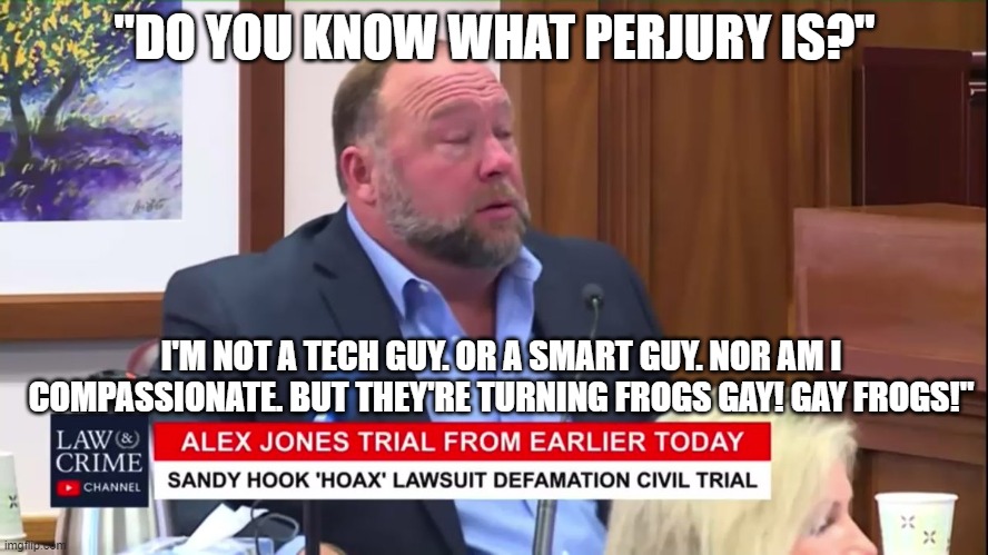 Alex Jones | "DO YOU KNOW WHAT PERJURY IS?"; I'M NOT A TECH GUY. OR A SMART GUY. NOR AM I COMPASSIONATE. BUT THEY'RE TURNING FROGS GAY! GAY FROGS!" | image tagged in alex jones | made w/ Imgflip meme maker