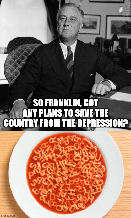 Alphabet Soup | SO FRANKLIN, GOT ANY PLANS TO SAVE THE COUNTRY FROM THE DEPRESSION? | image tagged in fdr,alphabetsoup | made w/ Imgflip meme maker