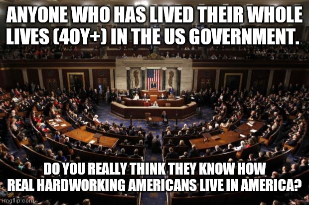 What the #!@; are they doing down there? | ANYONE WHO HAS LIVED THEIR WHOLE LIVES (40Y+) IN THE US GOVERNMENT. DO YOU REALLY THINK THEY KNOW HOW REAL HARDWORKING AMERICANS LIVE IN AMERICA? | image tagged in congress,elitist,bill gates,george soros,unamed,lies | made w/ Imgflip meme maker