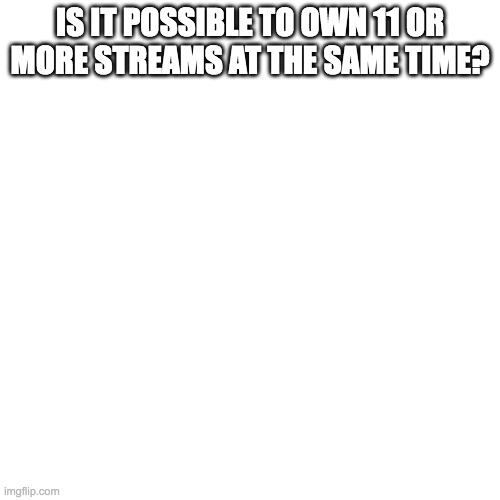i wanna know | IS IT POSSIBLE TO OWN 11 OR MORE STREAMS AT THE SAME TIME? | image tagged in memes,blank transparent square | made w/ Imgflip meme maker