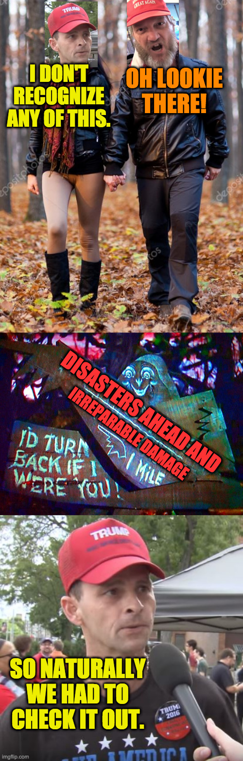 Just another day in the woods. | OH LOOKIE THERE! I DON'T RECOGNIZE ANY OF THIS. DISASTERS AHEAD AND; IRREPARABLE DAMAGE; SO NATURALLY WE HAD TO CHECK IT OUT. | image tagged in trump supporter,memes,flirtin with disaster,it makes no sense to me | made w/ Imgflip meme maker