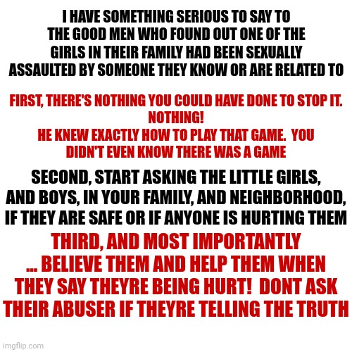 Abuse Is Not Just Between You And Your Abuser.  It Effects Everyone In Your Family In Ways You'd Never See Coming | I HAVE SOMETHING SERIOUS TO SAY TO THE GOOD MEN WHO FOUND OUT ONE OF THE GIRLS IN THEIR FAMILY HAD BEEN SEXUALLY ASSAULTED BY SOMEONE THEY KNOW OR ARE RELATED TO; FIRST, THERE'S NOTHING YOU COULD HAVE DONE TO STOP IT.
NOTHING!

HE KNEW EXACTLY HOW TO PLAY THAT GAME.  YOU DIDN'T EVEN KNOW THERE WAS A GAME; SECOND, START ASKING THE LITTLE GIRLS, AND BOYS, IN YOUR FAMILY, AND NEIGHBORHOOD, IF THEY ARE SAFE OR IF ANYONE IS HURTING THEM; THIRD, AND MOST IMPORTANTLY ... BELIEVE THEM AND HELP THEM WHEN THEY SAY THEYRE BEING HURT!  DONT ASK THEIR ABUSER IF THEYRE TELLING THE TRUTH | image tagged in memes,drake hotline bling,child abuse,domestic abuse,sexual assault,protectors | made w/ Imgflip meme maker