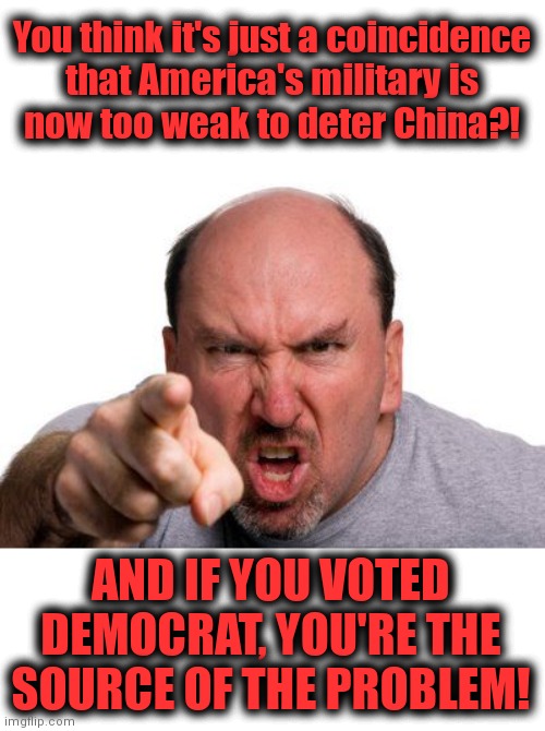 Angry Man Pointing | You think it's just a coincidence
that America's military is
now too weak to deter China?! AND IF YOU VOTED DEMOCRAT, YOU'RE THE SOURCE OF THE PROBLEM! | image tagged in angry man pointing,joe biden,democrats,us military,china,taiwan | made w/ Imgflip meme maker