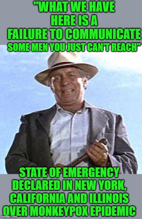 yep | "WHAT WE HAVE HERE IS A FAILURE TO COMMUNICATE; SOME MEN YOU JUST CAN'T REACH"; STATE OF EMERGENCY DECLARED IN NEW YORK, CALIFORNIA AND ILLINOIS OVER MONKEYPOX EPIDEMIC | image tagged in democrats | made w/ Imgflip meme maker