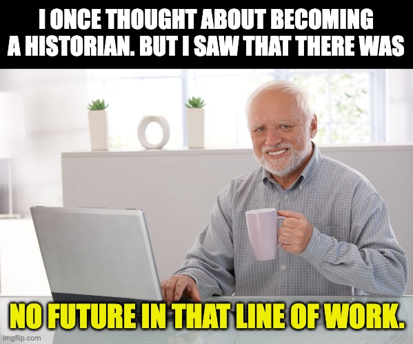 History | I ONCE THOUGHT ABOUT BECOMING A HISTORIAN. BUT I SAW THAT THERE WAS; NO FUTURE IN THAT LINE OF WORK. | image tagged in hide the pain harold large | made w/ Imgflip meme maker