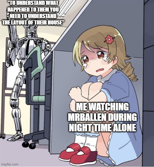 Mrballen during night be like | "TO UNDERSTAND WHAT HAPPENED TO THEM YOU NEED TO UNDERSTAND THE LAYOUT OF THEIR HOUSE"; ME WATCHING MRBALLEN DURING NIGHT TIME ALONE | image tagged in anime girl hiding from terminator | made w/ Imgflip meme maker