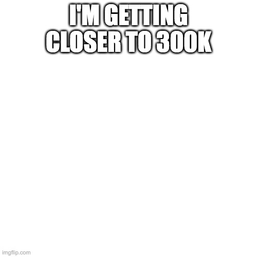 Blank Transparent Square Meme | I'M GETTING CLOSER TO 300K | image tagged in memes,blank transparent square | made w/ Imgflip meme maker