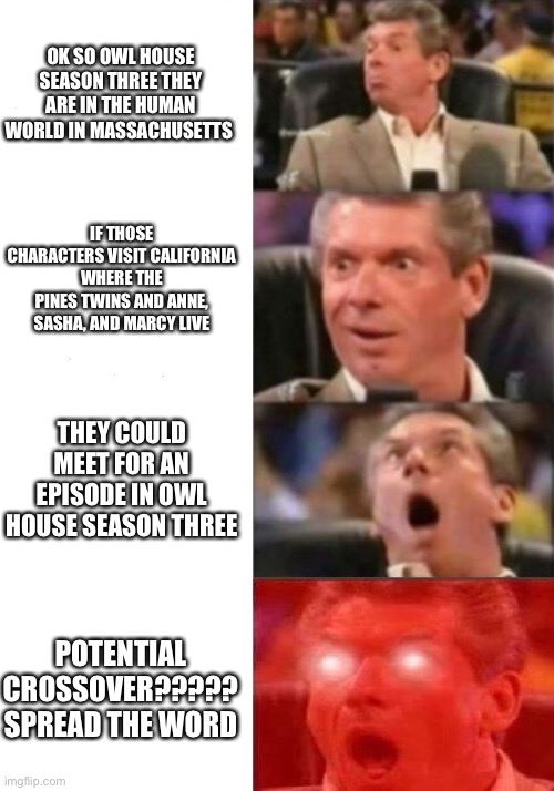 Mr. McMahon reaction | OK SO OWL HOUSE SEASON THREE THEY ARE IN THE HUMAN WORLD IN MASSACHUSETTS; IF THOSE CHARACTERS VISIT CALIFORNIA WHERE THE PINES TWINS AND ANNE, SASHA, AND MARCY LIVE; THEY COULD MEET FOR AN EPISODE IN OWL HOUSE SEASON THREE; POTENTIAL CROSSOVER????? SPREAD THE WORD | image tagged in mr mcmahon reaction | made w/ Imgflip meme maker