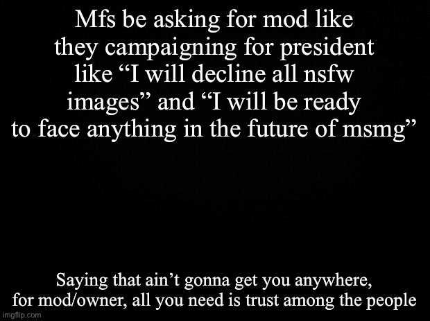 Black background | Mfs be asking for mod like they campaigning for president like “I will decline all nsfw images” and “I will be ready to face anything in the future of msmg”; Saying that ain’t gonna get you anywhere, for mod/owner, all you need is trust among the people | image tagged in black background | made w/ Imgflip meme maker