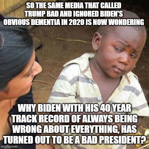 Then the mainstream media wonders why most people no longer trust them. | SO THE SAME MEDIA THAT CALLED TRUMP BAD AND IGNORED BIDEN'S OBVIOUS DEMENTIA IN 2020 IS NOW WONDERING; WHY BIDEN WITH HIS 40 YEAR TRACK RECORD OF ALWAYS BEING WRONG ABOUT EVERYTHING, HAS TURNED OUT TO BE A BAD PRESIDENT? | image tagged in third world skeptical kid | made w/ Imgflip meme maker