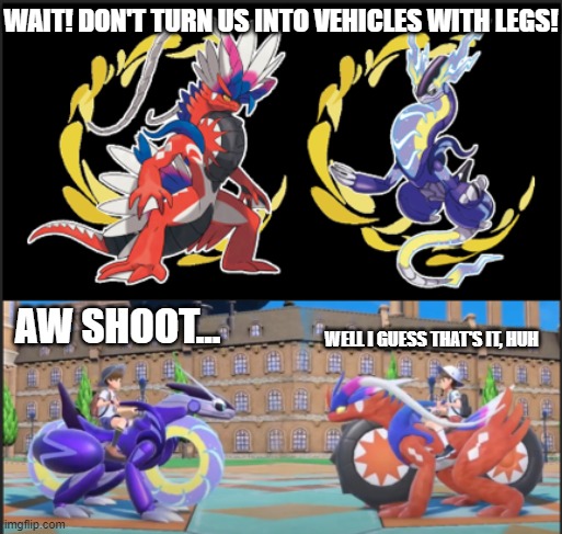 its for the funny | WAIT! DON'T TURN US INTO VEHICLES WITH LEGS! AW SHOOT... WELL I GUESS THAT'S IT, HUH | image tagged in cars,pokemon scarlet and violet | made w/ Imgflip meme maker