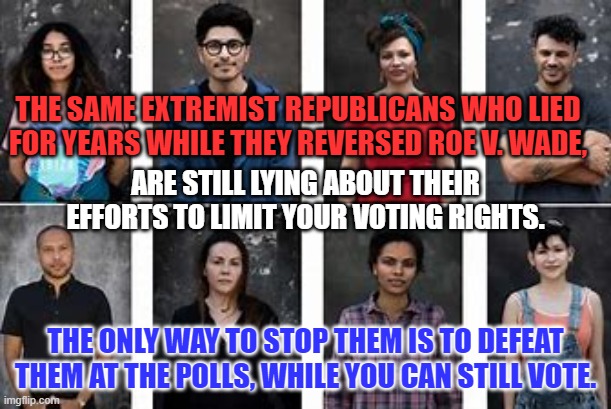 Republican working people: They will get around to your rights, eventually. | THE SAME EXTREMIST REPUBLICANS WHO LIED FOR YEARS WHILE THEY REVERSED ROE V. WADE, ARE STILL LYING ABOUT THEIR EFFORTS TO LIMIT YOUR VOTING RIGHTS. THE ONLY WAY TO STOP THEM IS TO DEFEAT THEM AT THE POLLS, WHILE YOU CAN STILL VOTE. | image tagged in politics | made w/ Imgflip meme maker