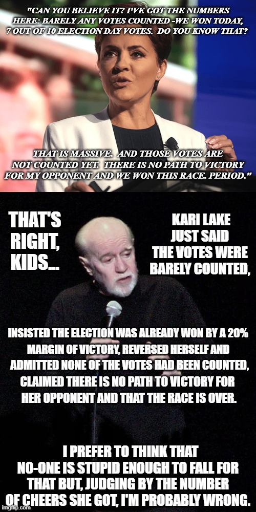 Well... guess ya gotta start setting up for falsely claiming "voter fraud" somewhere... and it's all on camera | "CAN YOU BELIEVE IT? I'VE GOT THE NUMBERS HERE: BARELY ANY VOTES COUNTED -WE WON TODAY, 7 OUT OF 10 ELECTION DAY VOTES.  DO YOU KNOW THAT? THAT IS MASSIVE.  AND THOSE VOTES ARE NOT COUNTED YET.  THERE IS NO PATH TO VICTORY FOR MY OPPONENT AND WE WON THIS RACE. PERIOD."; KARI LAKE JUST SAID THE VOTES WERE BARELY COUNTED, THAT'S RIGHT, KIDS... INSISTED THE ELECTION WAS ALREADY WON BY A 20%; MARGIN OF VICTORY, REVERSED HERSELF AND; ADMITTED NONE OF THE VOTES HAD BEEN COUNTED, CLAIMED THERE IS NO PATH TO VICTORY FOR; HER OPPONENT AND THAT THE RACE IS OVER. I PREFER TO THINK THAT NO-ONE IS STUPID ENOUGH TO FALL FOR THAT BUT, JUDGING BY THE NUMBER OF CHEERS SHE GOT, I'M PROBABLY WRONG. | image tagged in kari lake,george carlin | made w/ Imgflip meme maker