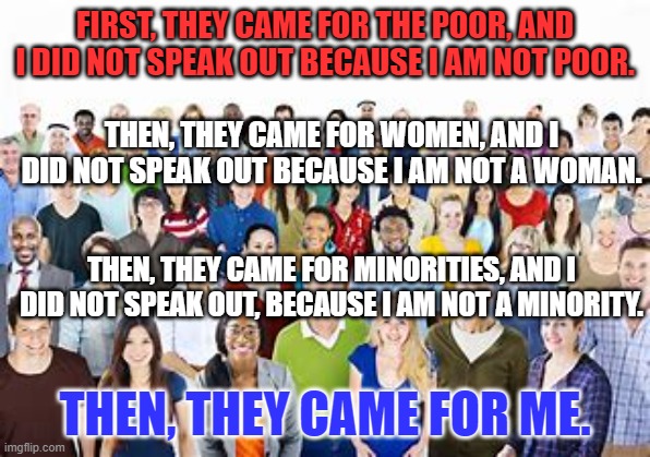 Eventually the Extremists will come for you. | FIRST, THEY CAME FOR THE POOR, AND I DID NOT SPEAK OUT BECAUSE I AM NOT POOR. THEN, THEY CAME FOR WOMEN, AND I DID NOT SPEAK OUT BECAUSE I AM NOT A WOMAN. THEN, THEY CAME FOR MINORITIES, AND I DID NOT SPEAK OUT, BECAUSE I AM NOT A MINORITY. THEN, THEY CAME FOR ME. | image tagged in politics | made w/ Imgflip meme maker