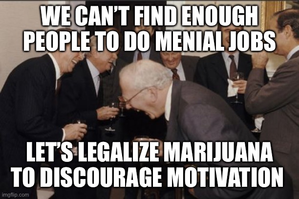 Let’s dumb-down the youth | WE CAN’T FIND ENOUGH PEOPLE TO DO MENIAL JOBS; LET’S LEGALIZE MARIJUANA TO DISCOURAGE MOTIVATION | image tagged in memes,laughing men in suits,democrats,liberals | made w/ Imgflip meme maker