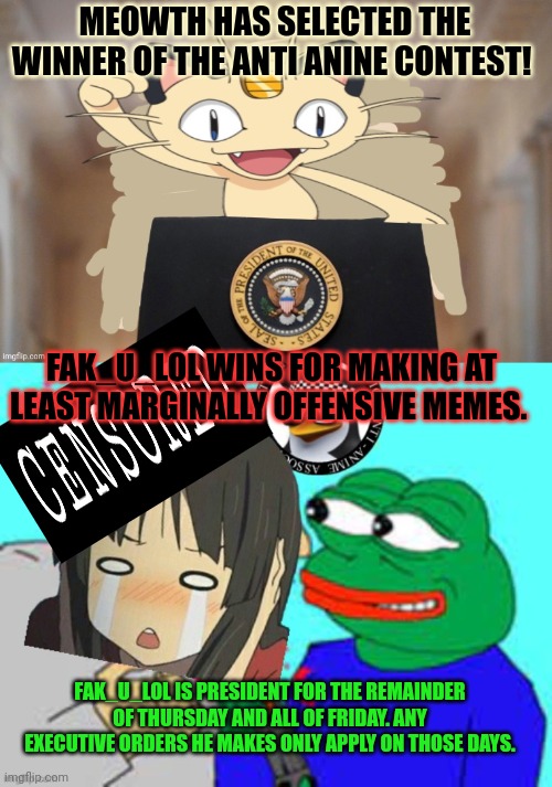 Winner winner chicken dinner | MEOWTH HAS SELECTED THE WINNER OF THE ANTI ANINE CONTEST! FAK_U_LOL WINS FOR MAKING AT LEAST MARGINALLY OFFENSIVE MEMES. FAK_U_LOL IS PRESIDENT FOR THE REMAINDER OF THURSDAY AND ALL OF FRIDAY. ANY EXECUTIVE ORDERS HE MAKES ONLY APPLY ON THOSE DAYS. | image tagged in meowth party,winners,i am a winner,cause i win,anti anime | made w/ Imgflip meme maker