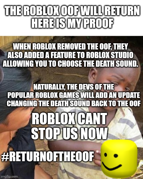 #returnoftheoof |  THE ROBLOX OOF WILL RETURN
HERE IS MY PROOF; WHEN ROBLOX REMOVED THE OOF, THEY ALSO ADDED A FEATURE TO ROBLOX STUDIO ALLOWING YOU TO CHOOSE THE DEATH SOUND. NATURALLY, THE DEVS OF THE POPULAR ROBLOX GAMES WILL ADD AN UPDATE CHANGING THE DEATH SOUND BACK TO THE OOF; ROBLOX CANT STOP US NOW; #RETURNOFTHEOOF | image tagged in memes,third world skeptical kid,roblox,oof | made w/ Imgflip meme maker