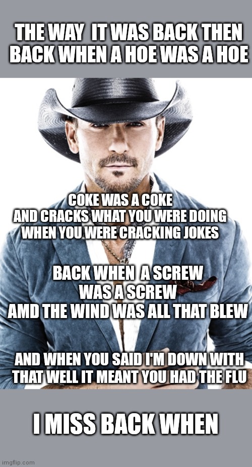 Tim McGraw | THE WAY  IT WAS BACK THEN
BACK WHEN A HOE WAS A HOE COKE WAS A COKE
AND CRACKS WHAT YOU WERE DOING WHEN YOU WERE CRACKING JOKES BACK WHEN  A | image tagged in tim mcgraw | made w/ Imgflip meme maker