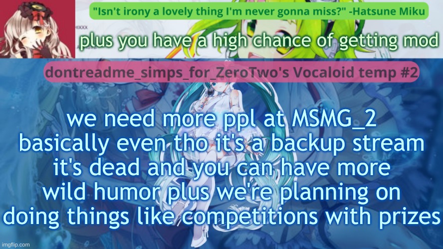 https://imgflip.com/m/MSMG_2 (Plus we're bringing back as many rules as possible and dedsc and stuff) | plus you have a high chance of getting mod; we need more ppl at MSMG_2
basically even tho it's a backup stream it's dead and you can have more wild humor plus we're planning on doing things like competitions with prizes | image tagged in drm's vocaloid temp 2 | made w/ Imgflip meme maker
