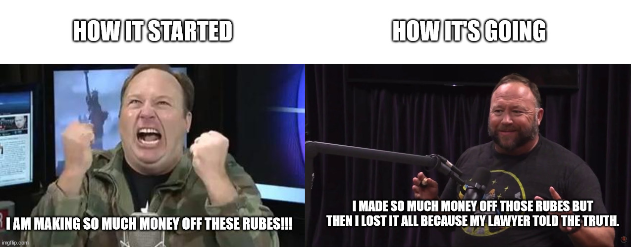 HOW IT STARTED; HOW IT'S GOING; I MADE SO MUCH MONEY OFF THOSE RUBES BUT THEN I LOST IT ALL BECAUSE MY LAWYER TOLD THE TRUTH. I AM MAKING SO MUCH MONEY OFF THESE RUBES!!! | image tagged in alex jones,honest alex jones | made w/ Imgflip meme maker