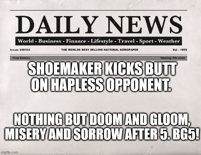 newspaper |  SHOEMAKER KICKS BUTT ON HAPLESS OPPONENT. NOTHING BUT DOOM AND GLOOM, MISERY AND SORROW AFTER 5. BG5! | image tagged in newspaper | made w/ Imgflip meme maker