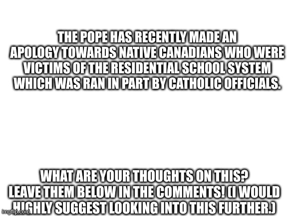 Political discussion idea | THE POPE HAS RECENTLY MADE AN APOLOGY TOWARDS NATIVE CANADIANS WHO WERE VICTIMS OF THE RESIDENTIAL SCHOOL SYSTEM WHICH WAS RAN IN PART BY CATHOLIC OFFICIALS. WHAT ARE YOUR THOUGHTS ON THIS? LEAVE THEM BELOW IN THE COMMENTS! (I WOULD HIGHLY SUGGEST LOOKING INTO THIS FURTHER.) | image tagged in blank white template,canada,politics,pope,pope francis,why are you reading the tags | made w/ Imgflip meme maker