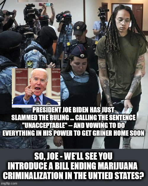 Griner Sentence to 9 Years | PRESIDENT JOE BIDEN HAS JUST SLAMMED THE RULING ... CALLING THE SENTENCE "UNACCEPTABLE" -- AND VOWING TO DO EVERYTHING IN HIS POWER TO GET GRINER HOME SOON; SO, JOE - WE'LL SEE YOU INTRODUCE A BILL ENDING MARIJUANA  CRIMINALIZATION IN THE UNTIED STATES? | image tagged in joe biden,marijuana,stupid laws,politics | made w/ Imgflip meme maker