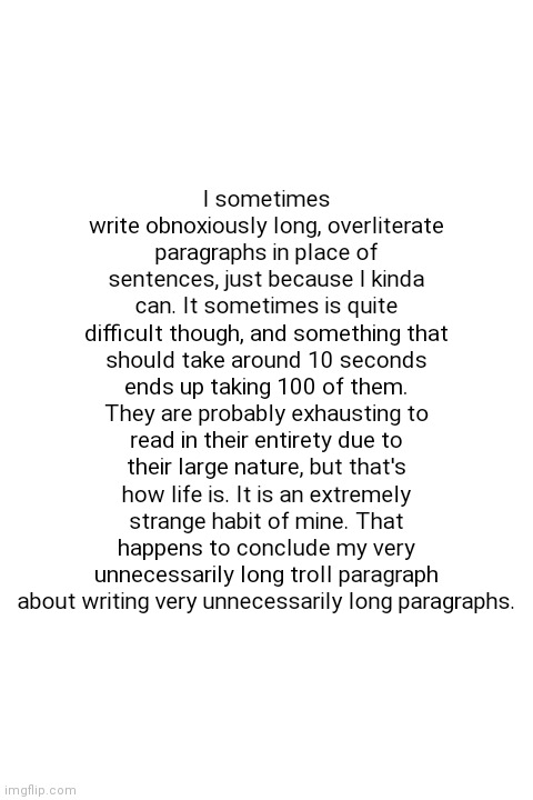 *sigh* Iv'e done it again, havent I? | I sometimes write obnoxiously long, overliterate paragraphs in place of sentences, just because I kinda can. It sometimes is quite difficult though, and something that should take around 10 seconds ends up taking 100 of them. They are probably exhausting to read in their entirety due to their large nature, but that's how life is. It is an extremely strange habit of mine. That happens to conclude my very unnecessarily long troll paragraph about writing very unnecessarily long paragraphs. | image tagged in blank white template | made w/ Imgflip meme maker