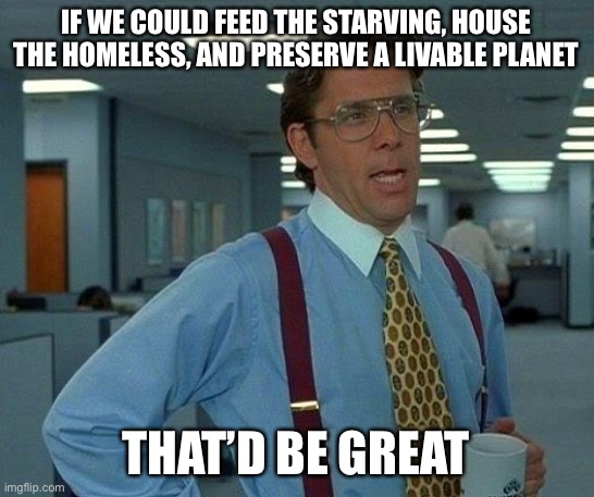 That Would Be Great Meme | IF WE COULD FEED THE STARVING, HOUSE THE HOMELESS, AND PRESERVE A LIVABLE PLANET; THAT’D BE GREAT | image tagged in memes,that would be great | made w/ Imgflip meme maker
