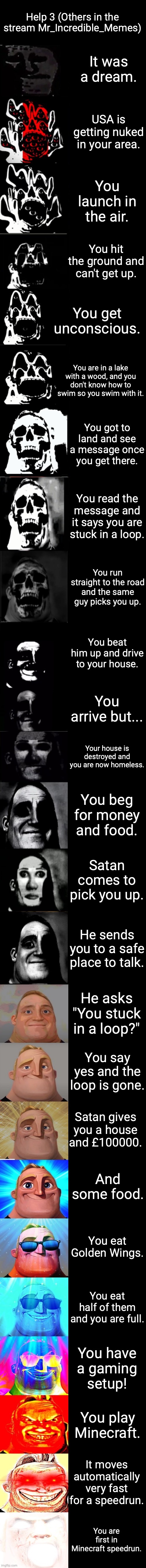 Roll the die uncanny to canny | Help 3 (Others in the stream Mr_Incredible_Memes); It was a dream. USA is getting nuked in your area. You launch in the air. You hit the ground and can't get up. You get unconscious. You are in a lake with a wood, and you don't know how to swim so you swim with it. You got to land and see a message once you get there. You read the message and it says you are stuck in a loop. You run straight to the road and the same guy picks you up. You beat him up and drive to your house. You arrive but... Your house is destroyed and you are now homeless. You beg for money and food. Satan comes to pick you up. He sends you to a safe place to talk. He asks "You stuck in a loop?"; You say yes and the loop is gone. Satan gives you a house and £100000. And some food. You eat Golden Wings. You eat half of them and you are full. You have a gaming setup! You play Minecraft. It moves automatically very fast for a speedrun. You are first in Minecraft speedrun. | image tagged in roll the die uncanny to canny | made w/ Imgflip meme maker