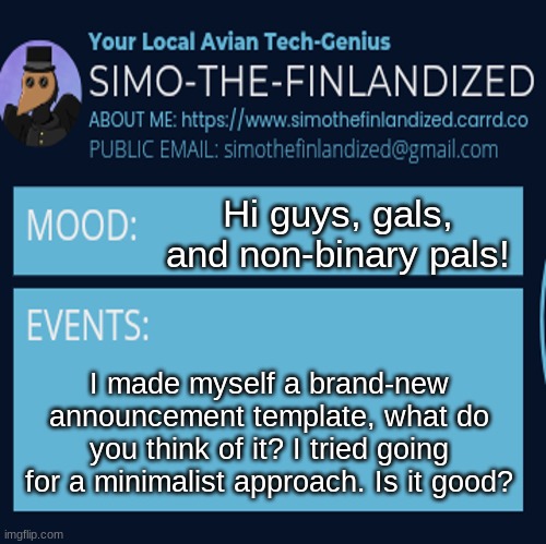 I made myself a brand-new announcement template - what do you all think? | Hi guys, gals, and non-binary pals! I made myself a brand-new announcement template, what do you think of it? I tried going for a minimalist approach. Is it good? | image tagged in simothefinlandized announcement template 4 0 | made w/ Imgflip meme maker