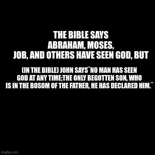 Blank Transparent Square | THE BIBLE SAYS ABRAHAM, MOSES, JOB, AND OTHERS HAVE SEEN GOD, BUT; (IN THE BIBLE) JOHN SAYS¨NO MAN HAS SEEN GOD AT ANY TIME;THE ONLY BEGOTTEN SON, WHO IS IN THE BOSOM OF THE FATHER, HE HAS DECLARED HIM.¨ | image tagged in memes,blank transparent square | made w/ Imgflip meme maker