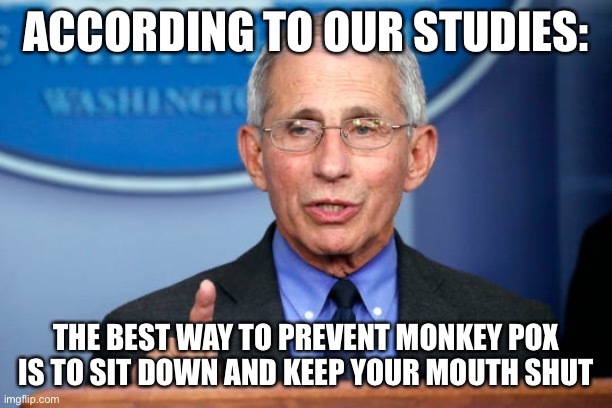 Dr. Fauci | ACCORDING TO OUR STUDIES:; THE BEST WAY TO PREVENT MONKEY POX
IS TO SIT DOWN AND KEEP YOUR MOUTH SHUT | image tagged in dr fauci | made w/ Imgflip meme maker