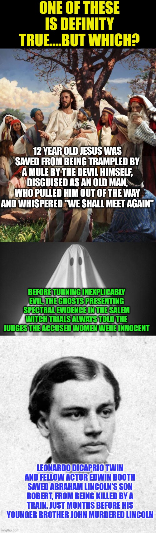 Truth is stranger than fiction. Want proof? | ONE OF THESE IS DEFINITY TRUE....BUT WHICH? 12 YEAR OLD JESUS WAS SAVED FROM BEING TRAMPLED BY A MULE BY THE DEVIL HIMSELF, DISGUISED AS AN OLD MAN, WHO PULLED HIM OUT OF THE WAY AND WHISPERED "WE SHALL MEET AGAIN"; BEFORE TURNING INEXPLICABLY EVIL, THE GHOSTS PRESENTING SPECTRAL EVIDENCE IN THE SALEM WITCH TRIALS ALWAYS TOLD THE JUDGES THE ACCUSED WOMEN WERE INNOCENT; LEONARDO DICAPRIO TWIN AND FELLOW ACTOR EDWIN BOOTH SAVED ABRAHAM LINCOLN'S SON ROBERT, FROM BEING KILLED BY A TRAIN. JUST MONTHS BEFORE HIS YOUNGER BROTHER JOHN MURDERED LINCOLN | image tagged in story time jesus,ghost,abe lincoln,history,facts,the truth | made w/ Imgflip meme maker