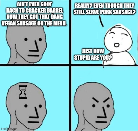 NPC Meme | AIN'T EVER GOIN' BACK TO CRACKER BARREL NOW THEY GOT THAT DANG VEGAN SAUSAGE ON THE MENU. REALLY? EVEN THOUGH THEY STILL SERVE PORK SAUSAGE? JUST HOW STUPID ARE YOU? | image tagged in npc meme | made w/ Imgflip meme maker