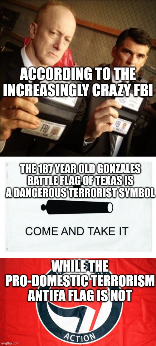 I guess you have to be liberal for this to make sense? Or has the FBI lost it? |  ACCORDING TO THE INCREASINGLY CRAZY FBI; THE 187 YEAR OLD GONZALES BATTLE FLAG OF TEXAS IS A DANGEROUS TERRORIST SYMBOL; WHILE THE PRO-DOMESTIC TERRORISM ANTIFA FLAG IS NOT | image tagged in fbi,flags,terrorism,reality check,democrats | made w/ Imgflip meme maker
