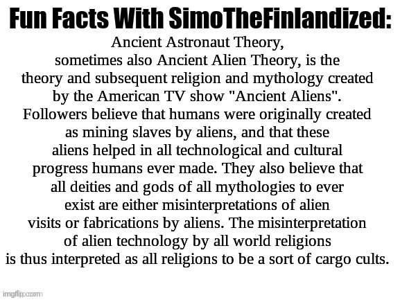 ANCIENT ALIENS - Explained In A Nutshell | Ancient Astronaut Theory, sometimes also Ancient Alien Theory, is the theory and subsequent religion and mythology created by the American TV show "Ancient Aliens". Followers believe that humans were originally created as mining slaves by aliens, and that these aliens helped in all technological and cultural progress humans ever made. They also believe that all deities and gods of all mythologies to ever exist are either misinterpretations of alien visits or fabrications by aliens. The misinterpretation of alien technology by all world religions is thus interpreted as all religions to be a sort of cargo cults. | image tagged in fun facts with simothefinlandized,ancient aliens,psuedoscience | made w/ Imgflip meme maker
