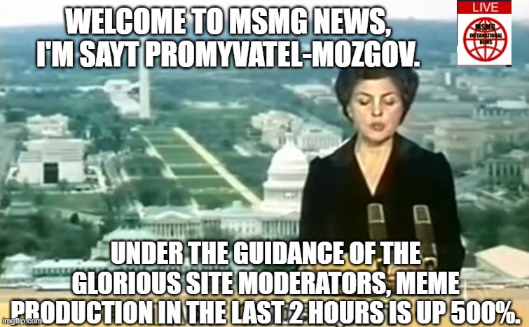 Dictator MSMG News | WELCOME TO MSMG NEWS, I'M SAYT PROMYVATEL-MOZGOV. UNDER THE GUIDANCE OF THE GLORIOUS SITE MODERATORS, MEME PRODUCTION IN THE LAST 2 HOURS IS UP 500%. | image tagged in dictator msmg news | made w/ Imgflip meme maker