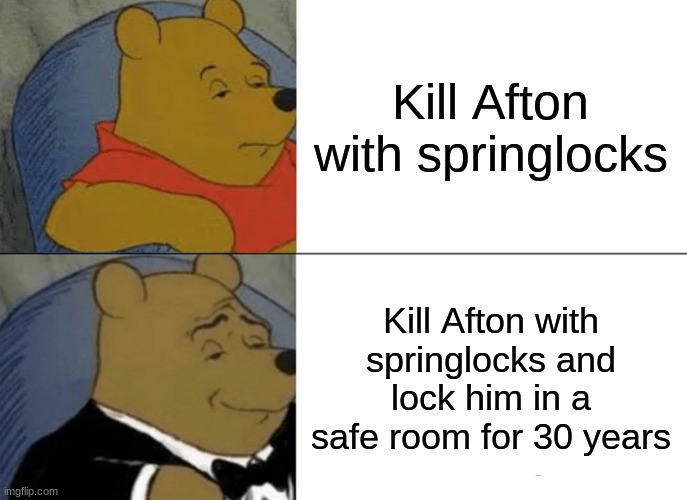 Tuxedo Winnie The Pooh | Kill Afton with springlocks; Kill Afton with springlocks and lock him in a safe room for 30 years | image tagged in memes,tuxedo winnie the pooh | made w/ Imgflip meme maker