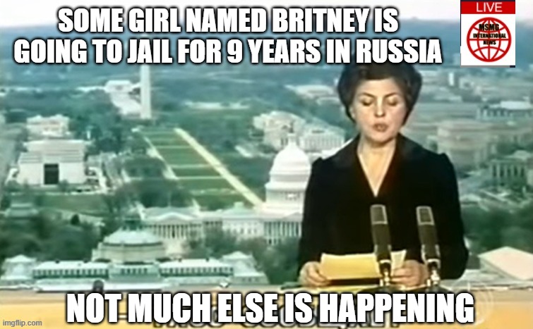 Dictator MSMG News | SOME GIRL NAMED BRITNEY IS GOING TO JAIL FOR 9 YEARS IN RUSSIA; NOT MUCH ELSE IS HAPPENING | image tagged in dictator msmg news | made w/ Imgflip meme maker