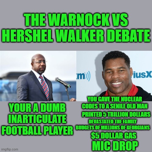 it's not how well it's said it's what is actually said | THE WARNOCK VS HERSHEL WALKER DEBATE; YOUR A DUMB INARTICULATE FOOTBALL PLAYER; YOU GAVE THE NUCLEAR CODES TO A SENILE OLD MAN; PRINTED 5 TRILLION DOLLARS; DEVASTATED THE FAMILY BUDGETS OF MILLIONS OF GEORGIANS; $5 DOLLAR GAS; MIC DROP | made w/ Imgflip meme maker