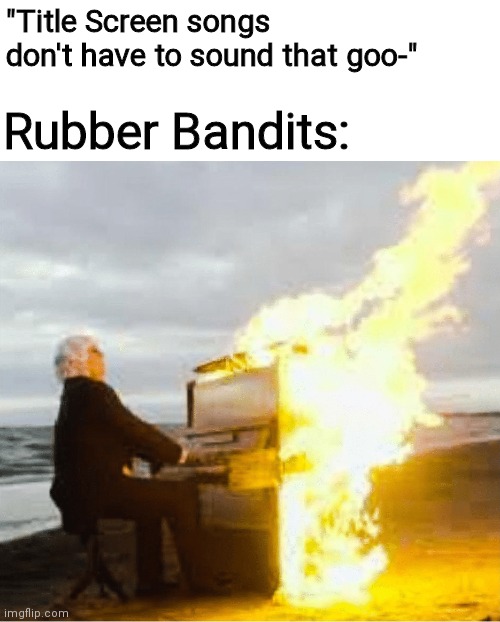 Playing flaming piano | "Title Screen songs don't have to sound that goo-"; Rubber Bandits: | image tagged in playing flaming piano | made w/ Imgflip meme maker