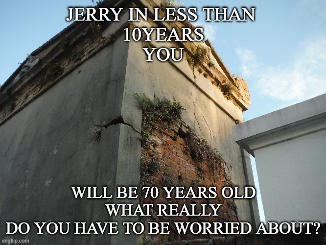 Worry? | JERRY IN LESS THAN 
10YEARS
YOU; WILL BE 70 YEARS OLD
WHAT REALLY
DO YOU HAVE TO BE WORRIED ABOUT? | image tagged in funny,don't worry be happy | made w/ Imgflip meme maker