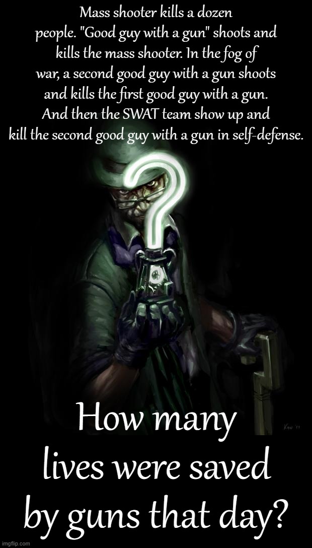 Riddle me this | Mass shooter kills a dozen people. "Good guy with a gun" shoots and kills the mass shooter. In the fog of war, a second good guy with a gun shoots and kills the first good guy with a gun. And then the SWAT team show up and kill the second good guy with a gun in self-defense. How many lives were saved by guns that day? | image tagged in riddle me this | made w/ Imgflip meme maker