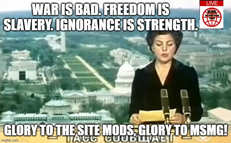 Dictator MSMG News | WAR IS BAD. FREEDOM IS SLAVERY. IGNORANCE IS STRENGTH. GLORY TO THE SITE MODS, GLORY TO MSMG! | image tagged in dictator msmg news | made w/ Imgflip meme maker